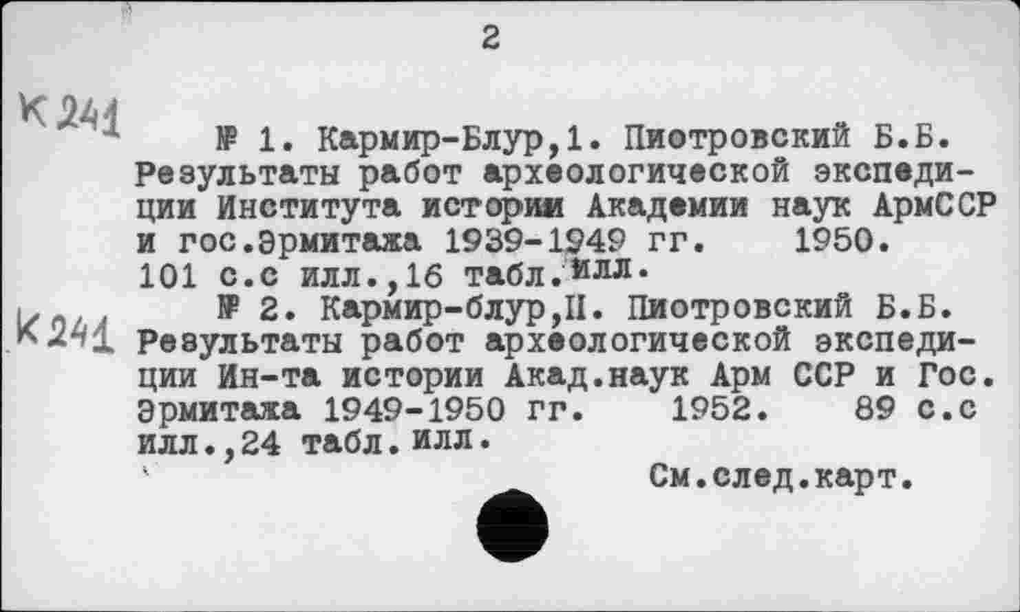 ﻿2
к М
№ 1. Кармир-Блур,1. Пиотровский Б.Б. Результаты работ археологической экспедиции Института истории Академии наук АрмССР
и гос.Эрмитажа 1939-1949 гг
101 с.с илл.,16 табл.йлл*
.	№2. Кармир-блур,П. Пиотровский Б.Б.
К <2^1 Результаты работ археологической экспеди-
1950
ции Ин-та истории Акад.наук Арм ССР и Гос Эрмитажа 1949-1950 гг. 1952. 89 с.с илл., 24 табл. илл.
' См.след.карт.